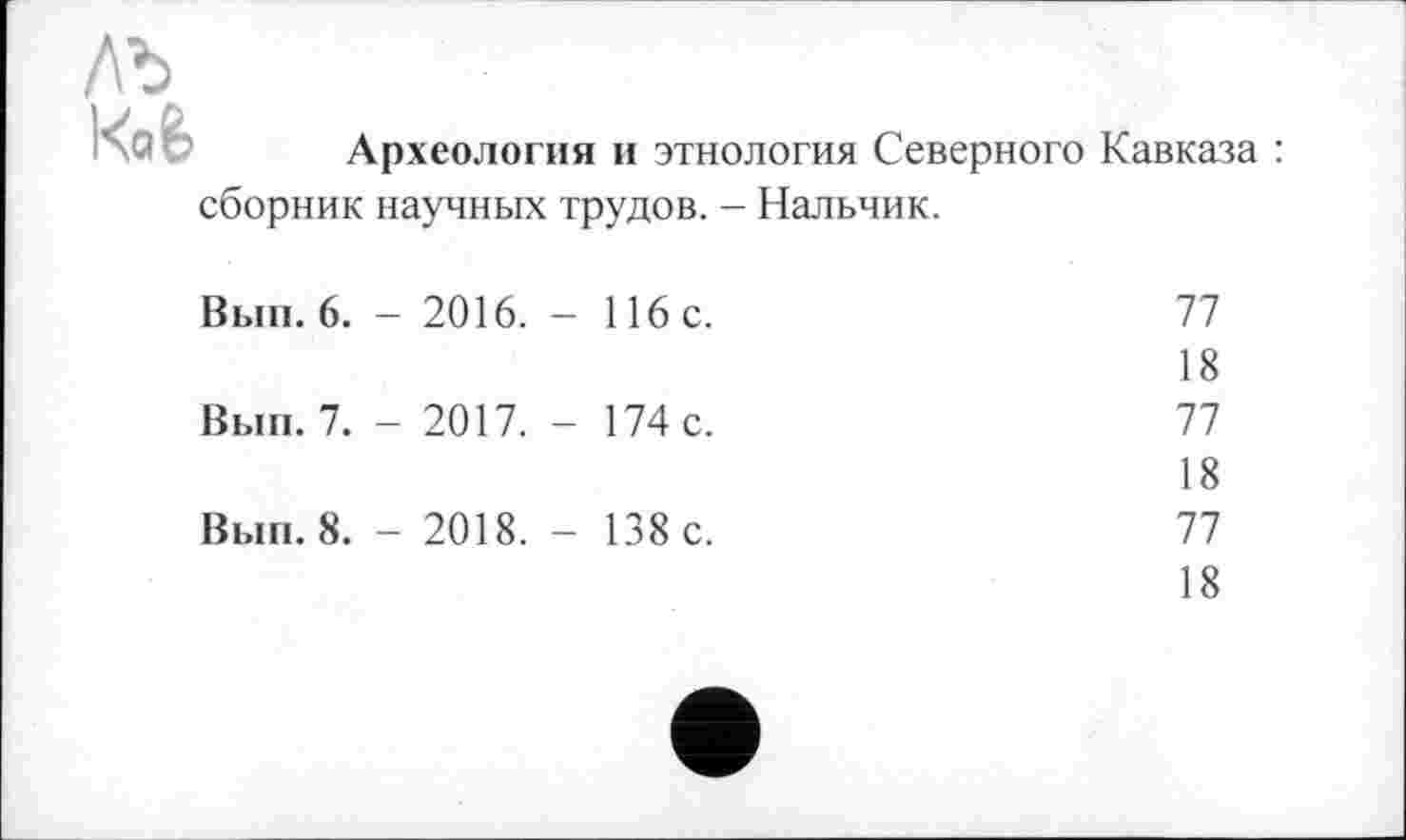 ﻿лъ i<oè
Археология и этнология Северного Кавказа :
сборник научных трудов. - Нальчик.
Вып. 6. - 2016. - 116 с.
Вып. 7. - 2017. - 174 с.
Вып. 8. - 2018. - 138 с.
77
18
77
18
77
18